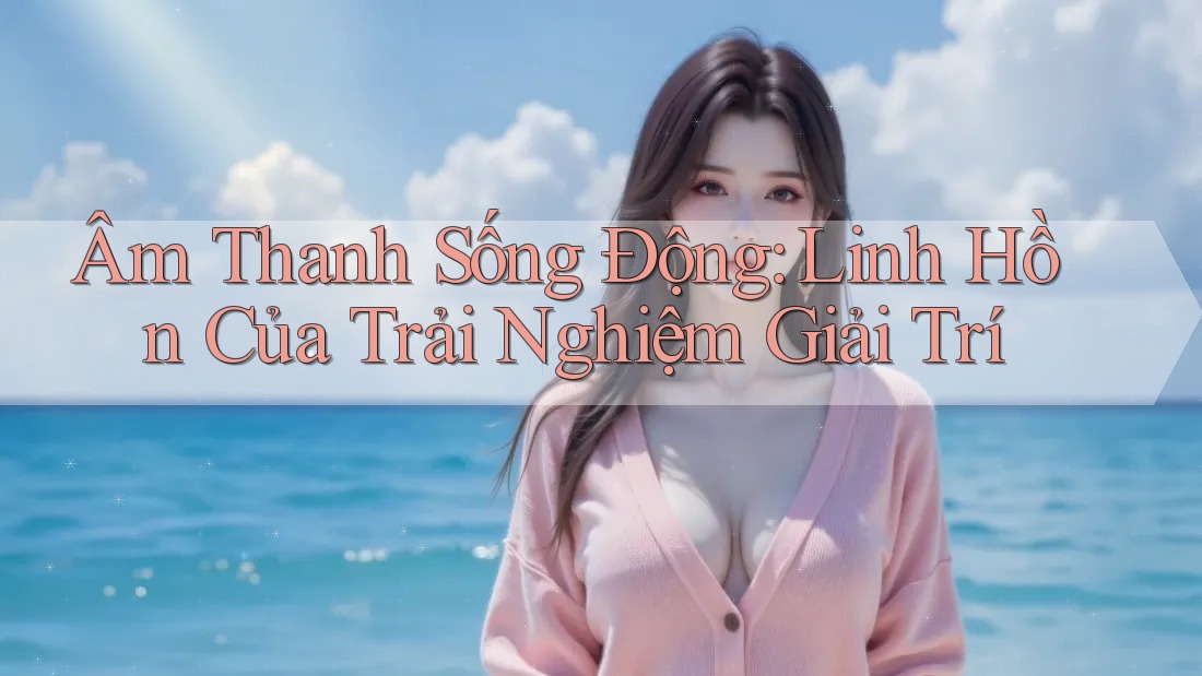 Âm Thanh Sống Động: Linh Hồn Của Trải Nghiệm Giải Trí