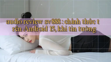 audio review sv888 chính thức trên Android 15, khi tin tưởng