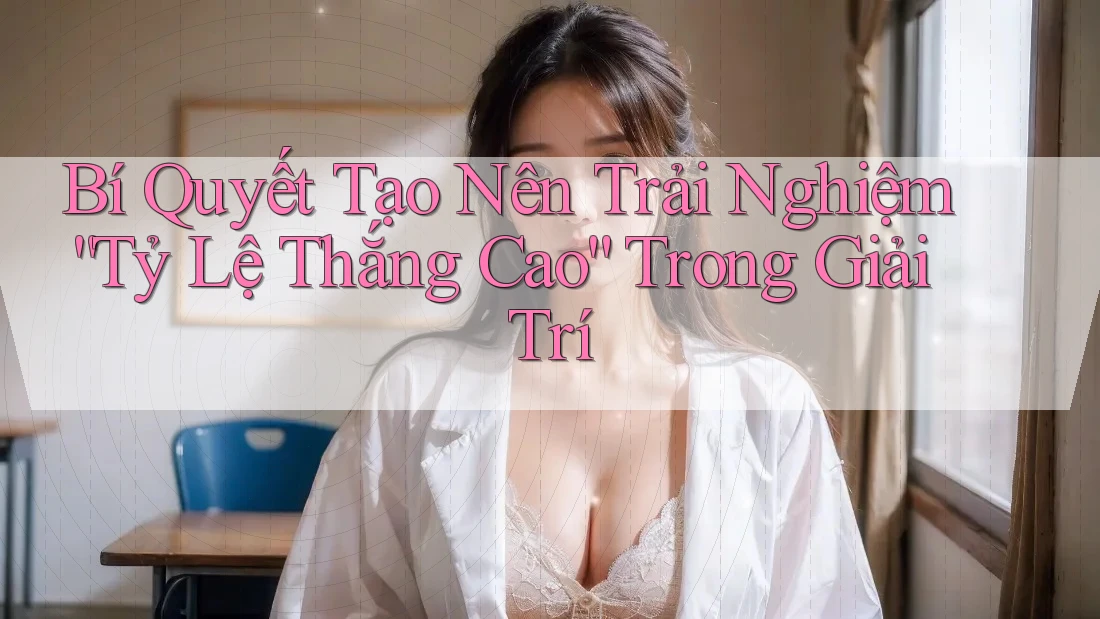Bí Quyết Tạo Nên Trải Nghiệm “Tỷ Lệ Thắng Cao” Trong Giải Trí