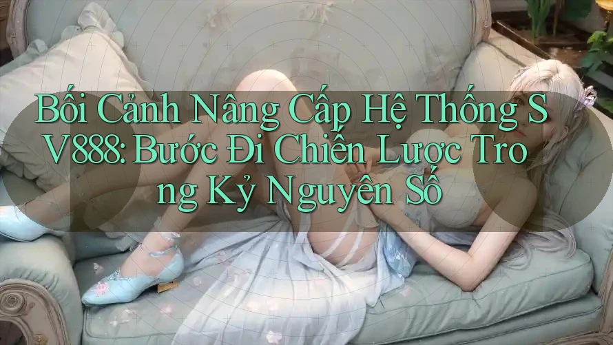 Bối Cảnh Nâng Cấp Hệ Thống SV888: Bước Đi Chiến Lược Trong Kỷ Nguyên Số