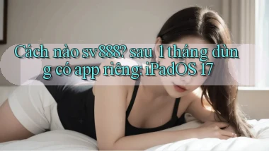 Cách nào sv888 sau 1 tháng dùng có app riêng iPadOS 17