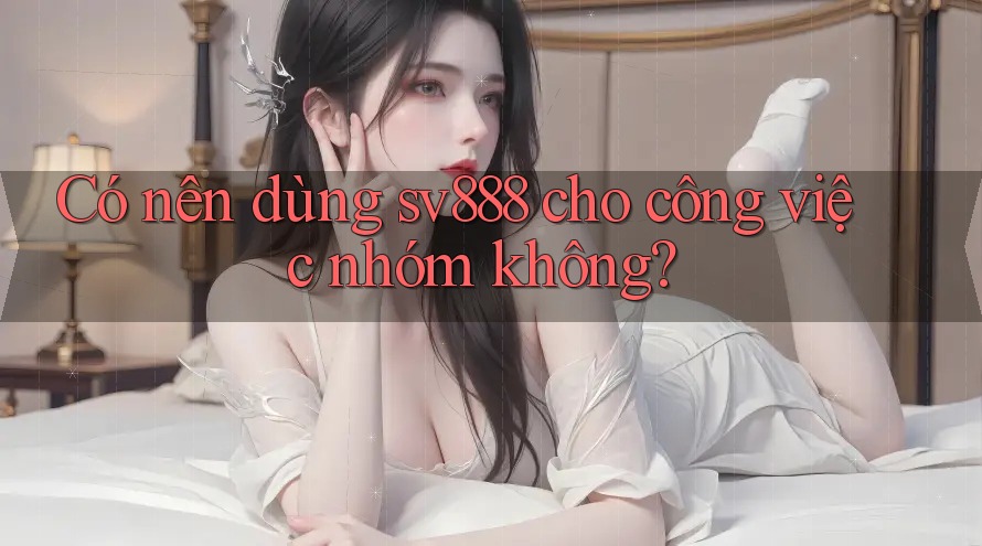 Có nên dùng sv888 cho công việc nhóm không?