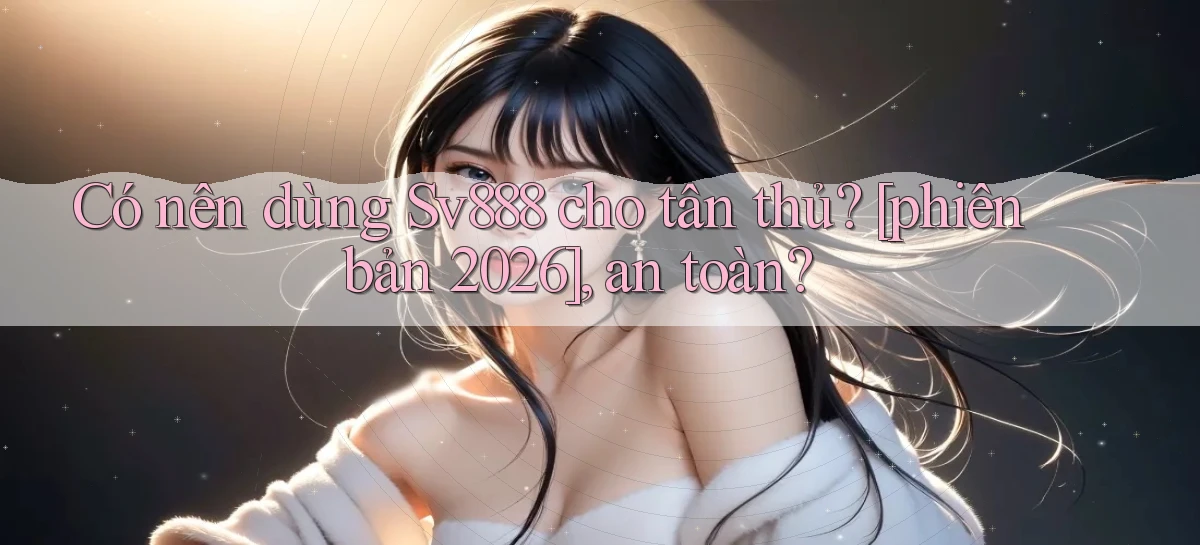 Có nên dùng Sv888 cho tân thủ [phiên bản 2026], an toàn
