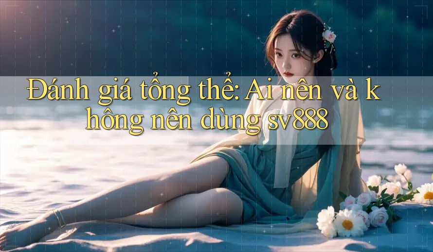 Đánh giá tổng thể: Ai nên và không nên dùng Sv888?