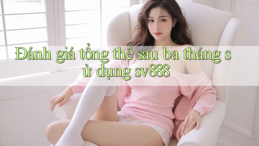 Đánh giá tổng thể sau ba tháng sử dụng sv888