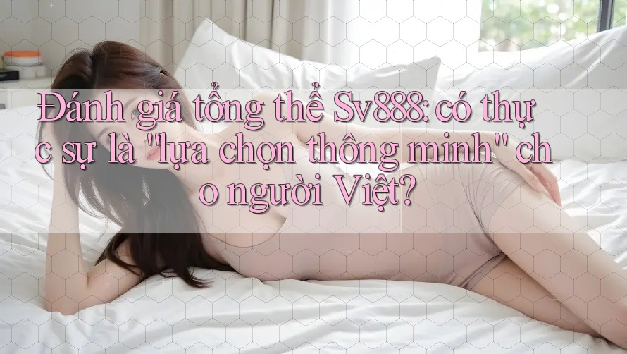 Đánh giá tổng thể Sv888: có thực sự là “lựa chọn thông minh” cho người Việt?