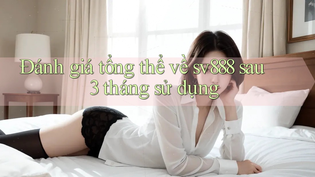 Đánh giá tổng thể về sv888 sau 3 tháng sử dụng