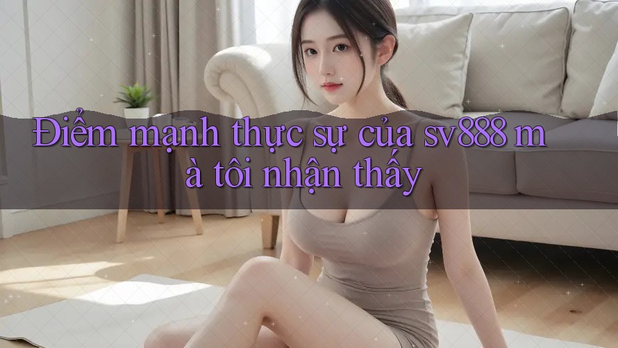 Điểm mạnh thực sự của sv888 mà tôi nhận thấy