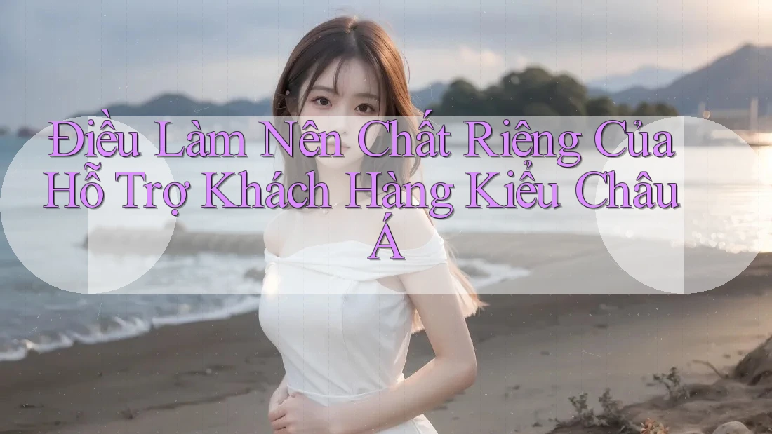 Điều Làm Nên Chất Riêng Của Hỗ Trợ Khách Hàng Kiểu Châu Á