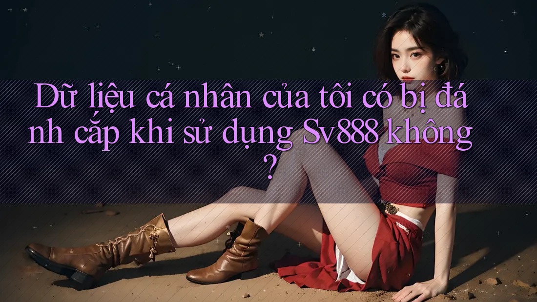 Dữ liệu cá nhân của tôi có bị đánh cắp khi sử dụng Sv888 không?