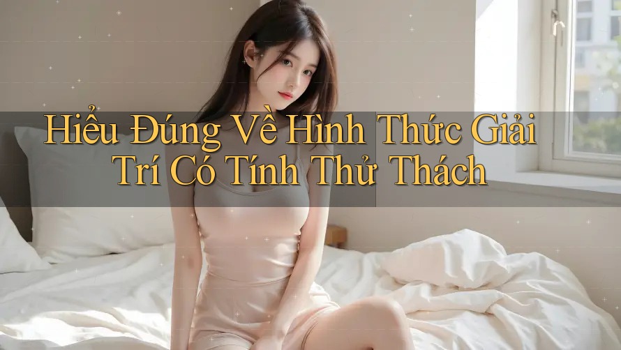 Hiểu Đúng Về Hình Thức Giải Trí Có Tính Thử Thách