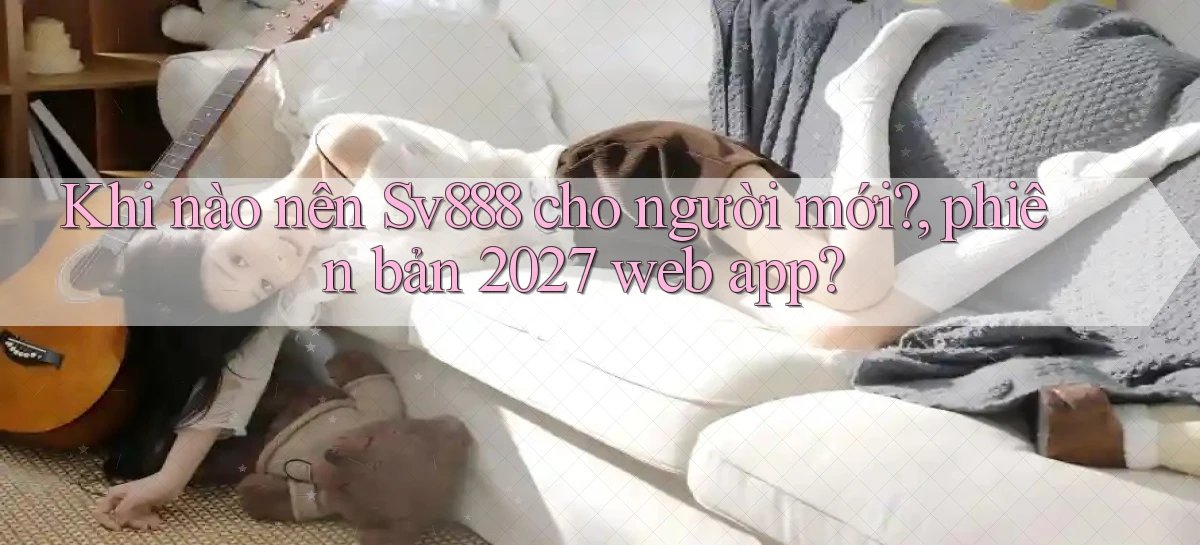 Khi nào nên Sv888 cho người mới, phiên bản 2027 web app