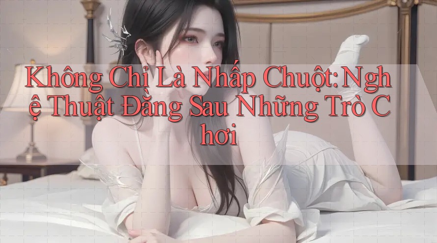 Không Chỉ Là Nhấp Chuột: Nghệ Thuật Đằng Sau Những Trò Chơi
