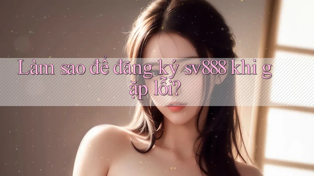 Làm sao để đăng ký sv888 khi gặp lỗi? Làm sao để đăng ký sv888 khi gặp lỗi?
