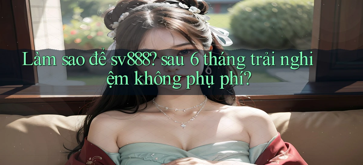 Làm sao để sv888 sau 6 tháng trải nghiệm không phụ phí