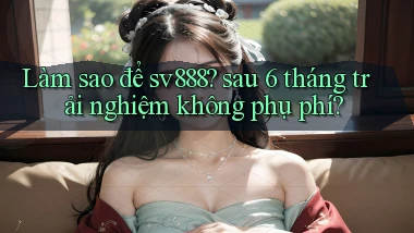 Làm sao để sv888 sau 6 tháng trải nghiệm không phụ phí