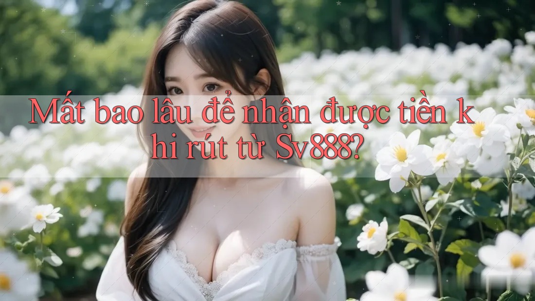 Mất bao lâu để nhận được tiền khi rút từ Sv888?