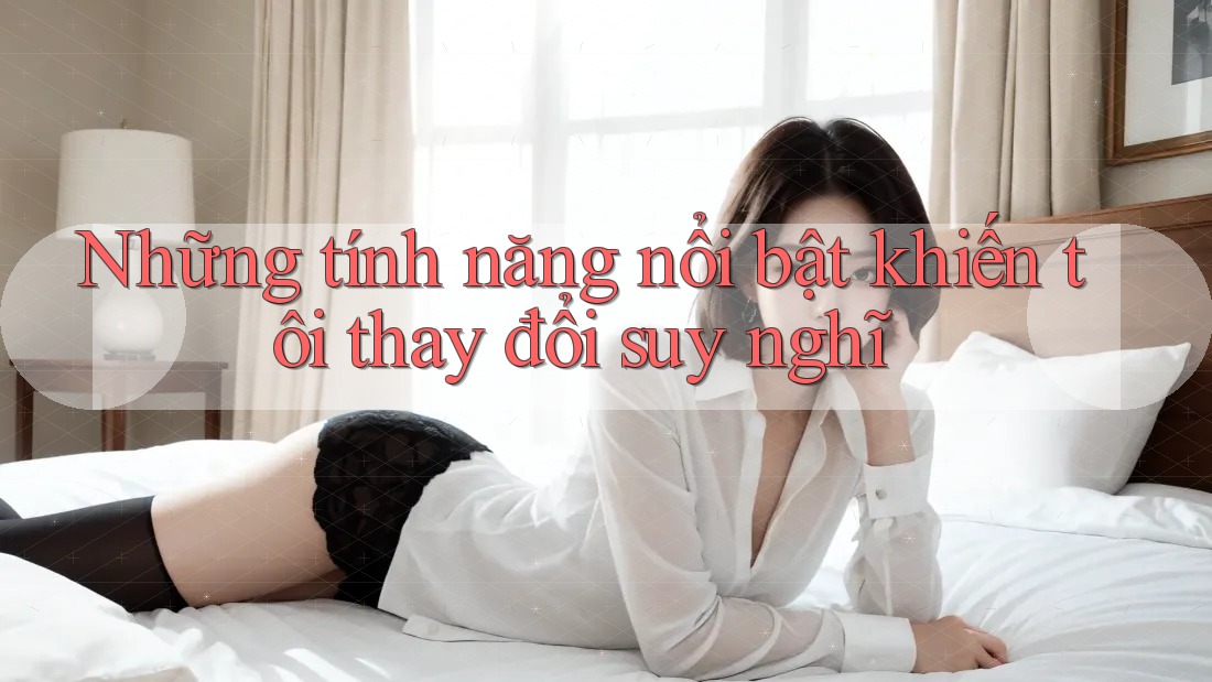 Những tính năng nổi bật khiến tôi thay đổi suy nghĩ