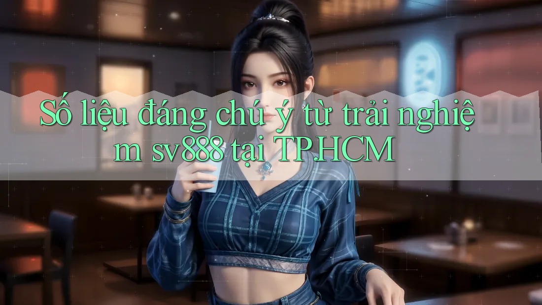 Số liệu đáng chú ý từ trải nghiệm sv888 tại TP. HCM