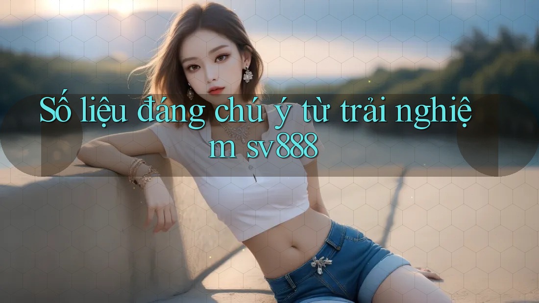Số liệu đáng chú ý từ trải nghiệm sv888 Số liệu đáng chú ý từ trải nghiệm sv888