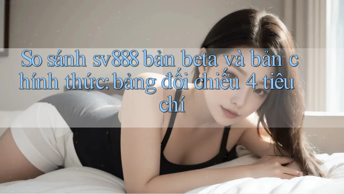 So sánh sv888 bản beta và bản chính thức: bảng đối chiếu 4 tiêu chí