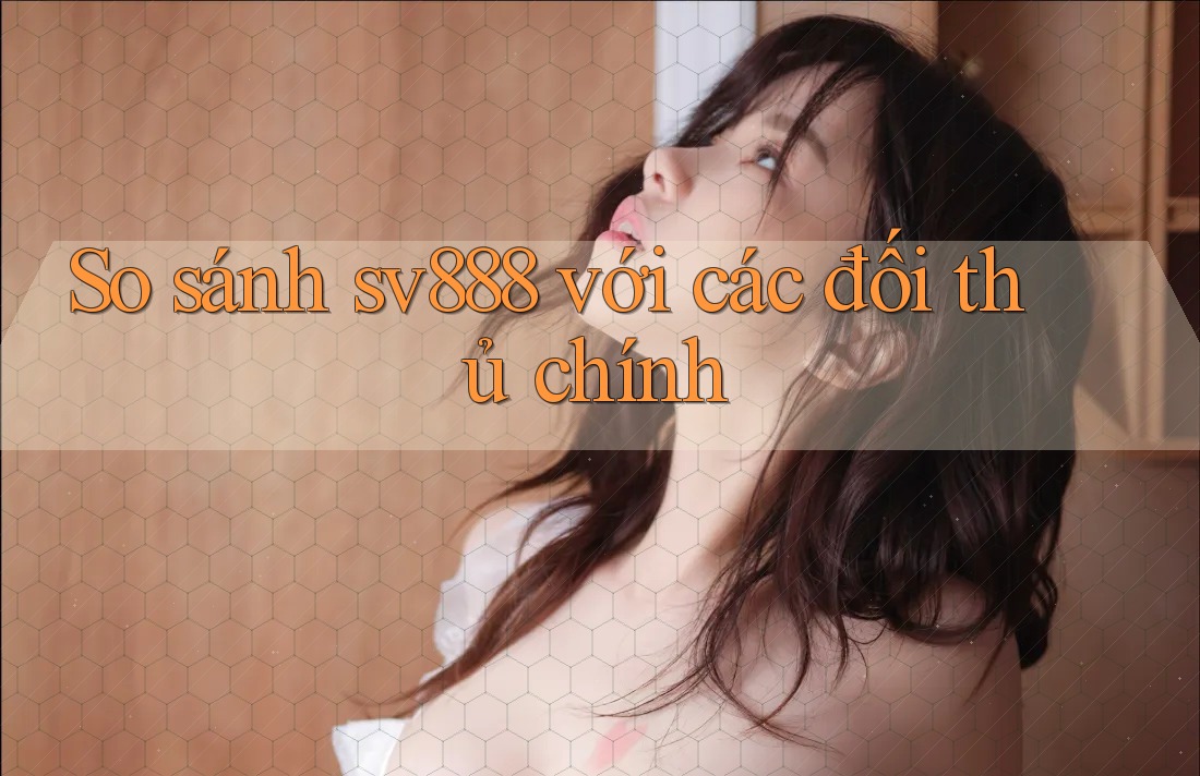So sánh sv888 với các đối thủ chính So sánh sv888 với các đối thủ chính
