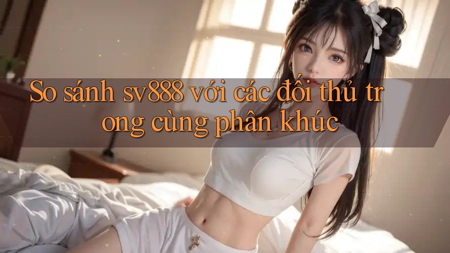So sánh sv888 với các đối thủ trong cùng phân khúc