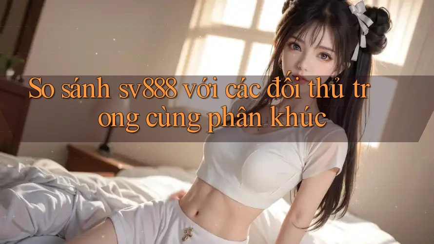 So sánh sv888 với các đối thủ trong cùng phân khúc