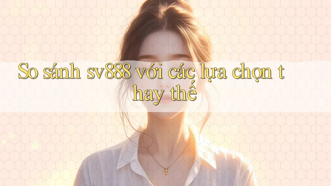 So sánh sv888 với các lựa chọn thay thế