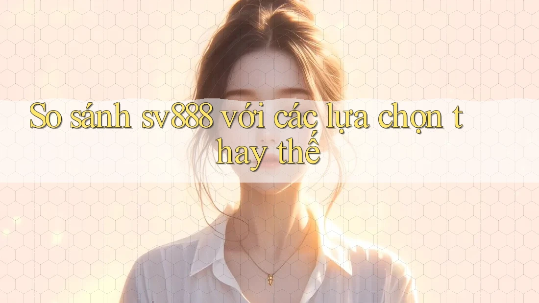 So sánh sv888 với các lựa chọn thay thế