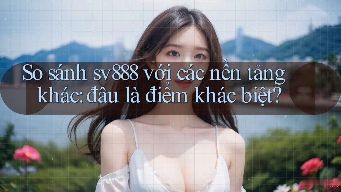 So sánh sv888 với các nền tảng khác: đâu là điểm khác biệt?