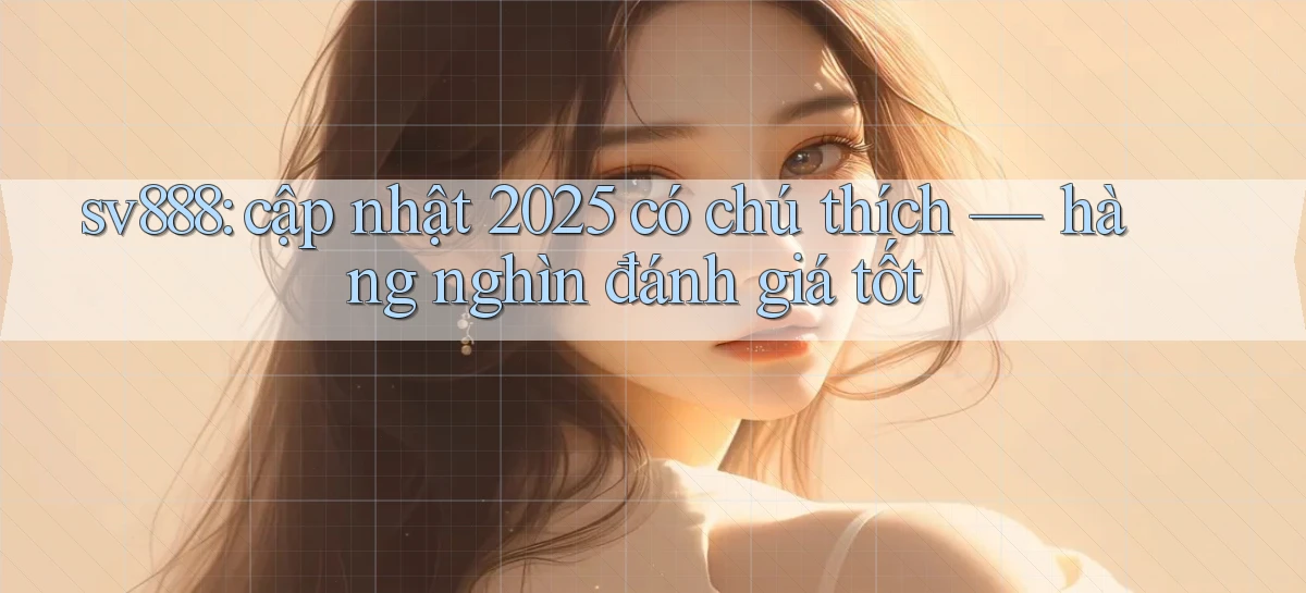 sv888 cập nhật 2025 có chú thích hàng nghìn đánh giá tốt