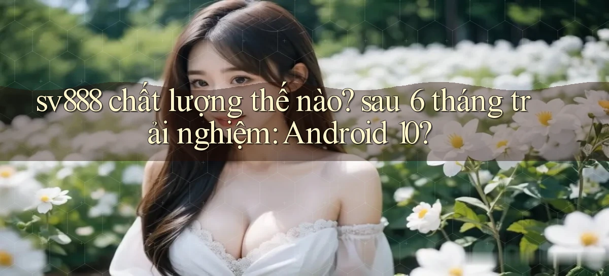 sv888 chất lượng thế nào sau 6 tháng trải nghiệm Android 10