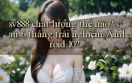 sv888 chất lượng thế nào sau 6 tháng trải nghiệm Android 10