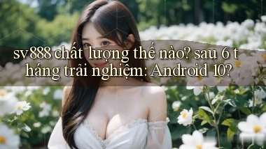 sv888 chất lượng thế nào sau 6 tháng trải nghiệm Android 10