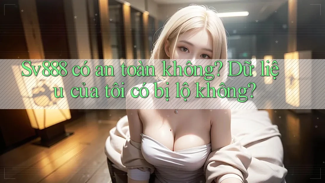 Sv888 có an toàn không? Dữ liệu của tôi có bị lộ không?