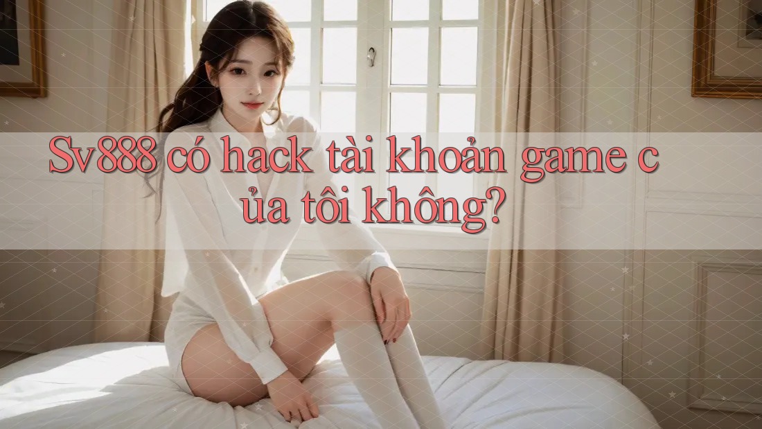 Sv888 có hack tài khoản game của tôi không?