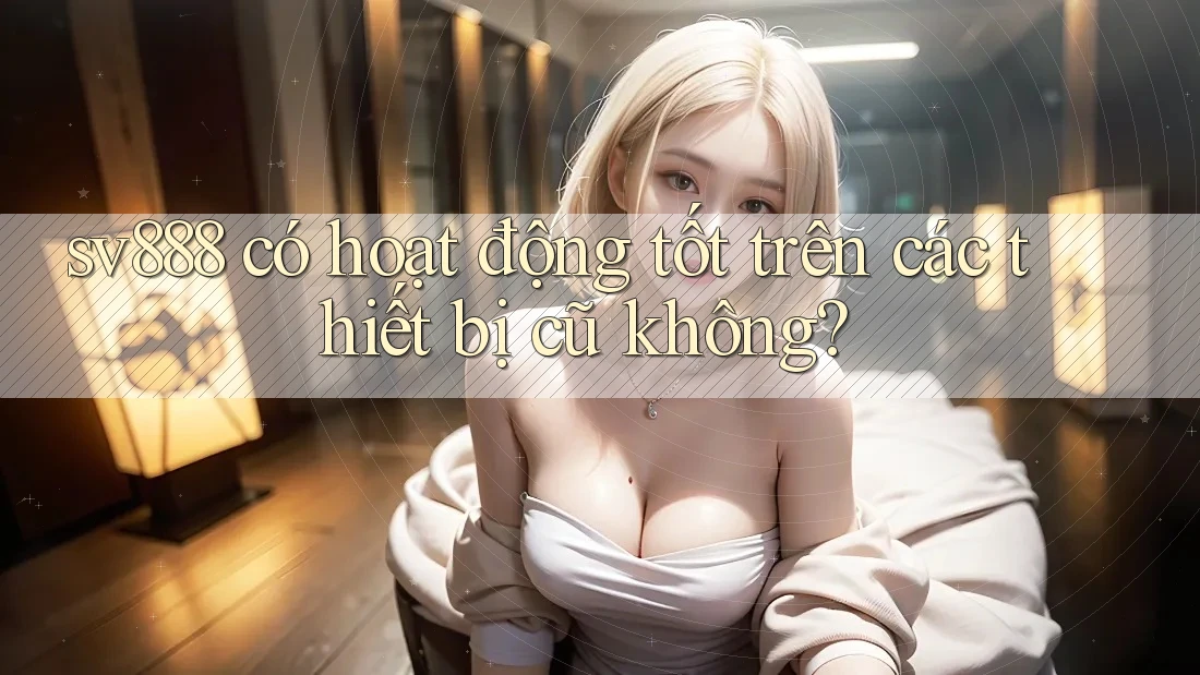 sv888 có hoạt động tốt trên các thiết bị cũ không?