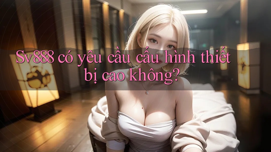 Sv888 có yêu cầu cấu hình thiết bị cao không?