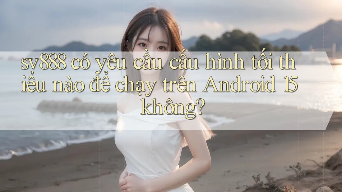 sv888 có yêu cầu cấu hình tối thiểu nào để chạy trên Android 15 không?