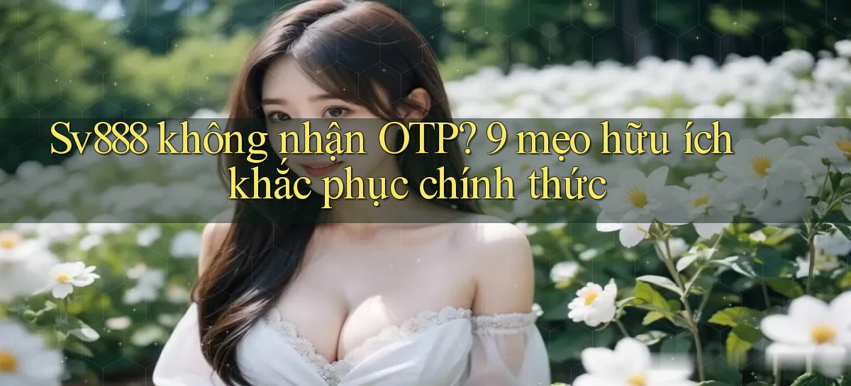 Sv888 không nhận OTP 9 mẹo hữu ích khắc phục chính thức
