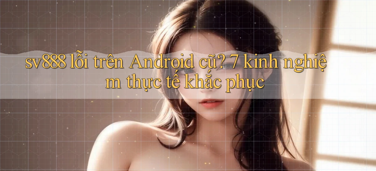 sv888 lỗi trên Android cũ 7 kinh nghiệm thực tế khắc phục