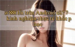 sv888 lỗi trên Android cũ 7 kinh nghiệm thực tế khắc phục