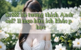 Sv888 lỗi tương thích Android 11 mẹo hữu ích khắc phục