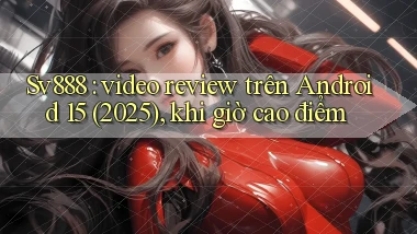 Sv888 video review trên Android 15 (2025), khi giờ cao điểm