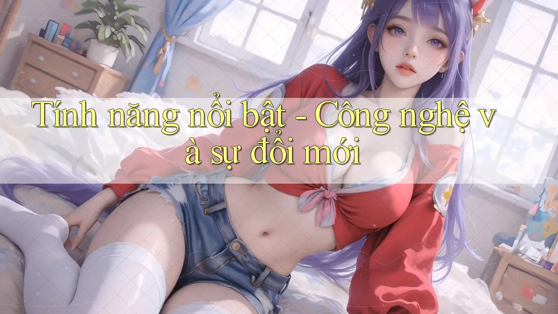 Tính năng nổi bật - Công nghệ và sự đổi mới Tính năng nổi bật - Công nghệ và sự đổi mới