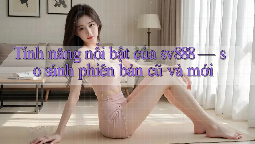 Tính năng nổi bật của sv888 — so sánh phiên bản cũ và mới Tính năng nổi bật của sv888 — so sánh phiên bản cũ và mới