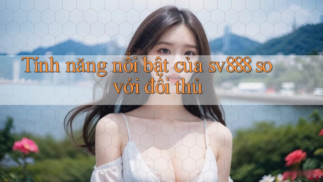 Tính năng nổi bật của sv888 so với đối thủ