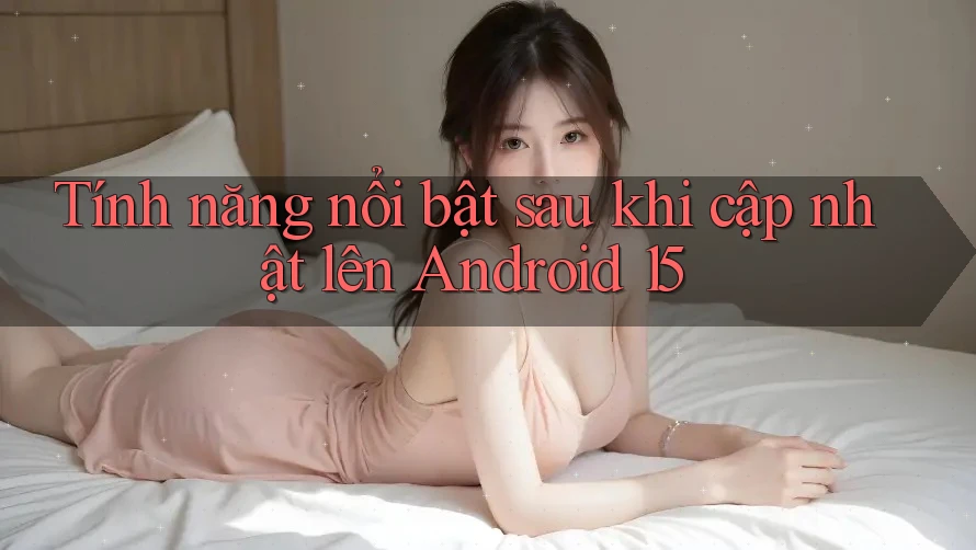 Tính năng nổi bật sau khi cập nhật lên Android 15