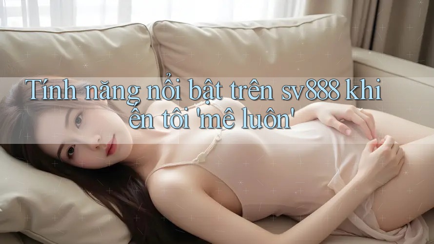 Tính năng nổi bật trên sv888 khiến tôi 'mê luôn' Tính năng nổi bật trên sv888 khiến tôi 'mê luôn'